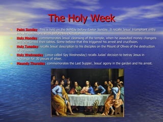 The Holy Week Palm Sunday : This is held on the Sunday before Easter Sunday. It recalls Jesus' triumphant entry into Jerusalem one week before his execution. Holy Monday : commemorates Jesus' cleansing of the temple, when he assaulted money changers and overturned their tables.  Some believe that this triggered his arrest and crucifixion. Holy Tuesday :  recalls Jesus' description to his disciples on the Mount of Olives of the destruction of Jerusalem. Holy Wednesday : (once called Spy Wednesday) recalls Judas' decision to betray Jesus in exchange for 30 pieces of silver. Maundy Thursday : commemorates the Last Supper, Jesus' agony in the garden and his arrest. 