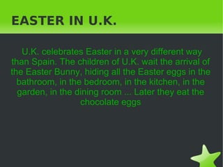 EASTER IN U.K.

   U.K. celebrates Easter in a very different way
than Spain. The children of U.K. wait the arrival of
the Easter Bunny, hiding all the Easter eggs in the
  bathroom, in the bedroom, in the kitchen, in the
  garden, in the dining room ... Later they eat the
                  chocolate eggs




                           
 
