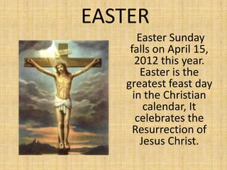 EASTER
      Easter Sunday
    falls on April 15,
      2012 this year.
       Easter is the
   greatest feast day
     in the Christian
        calendar, It
      celebrates the
     Resurrection of
       Jesus Christ.
 