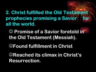 2. Christ fulfilled the Old Testament
prophecies promising a Savior for
all the world.
  Promise of a Savior foretold in
 the Old Testament (Messiah).
 Found fulfillment in Christ
 Reached its climax in Christ’s
 Resurrection.
 