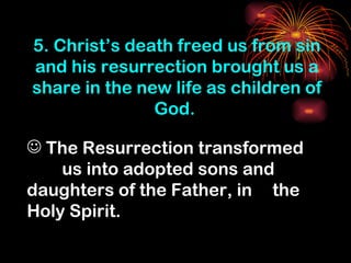 5. Christ’s death freed us from sin
and his resurrection brought us a
share in the new life as children of
               God.

 The Resurrection transformed
    us into adopted sons and
daughters of the Father, in the
Holy Spirit.
 