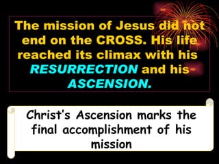 The mission of Jesus did not
 end on the CROSS. His life
reached its climax with his
  RESURRECTION and his
       ASCENSION.

 Christ’s Ascension marks the
  final accomplishment of his
            mission
 