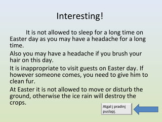 Interesting!
        It is not allowed to sleep for a long time on
Easter day as you may have a headache for a long
time.
Also you may have a headache if you brush your
hair on this day.
It is inappropriate to visit guests on Easter day. If
however someone comes, you need to give him to
clean fur.
At Easter it is not allowed to move or disturb the
ground, otherwise the ice rain will destroy the
crops.
 