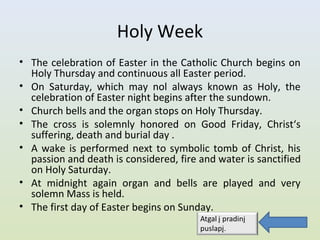 Holy Week
• The celebration of Easter in the Catholic Church begins on
  Holy Thursday and continuous all Easter period.
• On Saturday, which may nol always known as Holy, the
  celebration of Easter night begins after the sundown.
• Church bells and the organ stops on Holy Thursday.
• The cross is solemnly honored on Good Friday, Christ‘s
  suffering, death and burial day .
• A wake is performed next to symbolic tomb of Christ, his
  passion and death is considered, fire and water is sanctified
  on Holy Saturday.
• At midnight again organ and bells are played and very
  solemn Mass is held.
• The first day of Easter begins on Sunday.
 