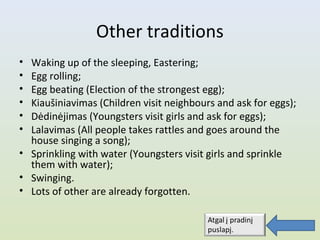 Other traditions
• Waking up of the sleeping, Eastering;
• Egg rolling;
• Egg beating (Election of the strongest egg);
• Kiaušiniavimas (Children visit neighbours and ask for eggs);
• Dėdinėjimas (Youngsters visit girls and ask for eggs);
• Lalavimas (All people takes rattles and goes around the
  house singing a song);
• Sprinkling with water (Youngsters visit girls and sprinkle
  them with water);
• Swinging.
• Lots of other are already forgotten.
 