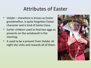 Attributes of Easter
• Velykė – elsewhere is knows as Easter
  grandmother, is quite forgotten Easter
  character and is kind of Santa Claus.
• Earlier children used to find two eggs as
  presents on the windowsill in the
  morning.
• It used to be a present from Velykė. At
  night she visits and rewards all of them.
 