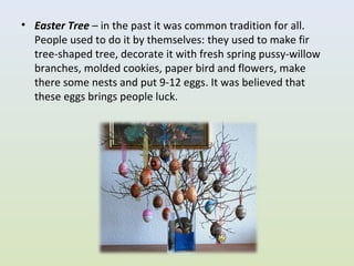 • Easter Tree – in the past it was common tradition for all.
  People used to do it by themselves: they used to make fir
  tree-shaped tree, decorate it with fresh spring pussy-willow
  branches, molded cookies, paper bird and flowers, make
  there some nests and put 9-12 eggs. It was believed that
  these eggs brings people luck.
 