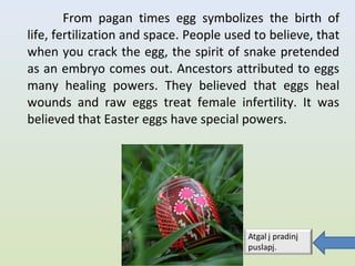 From pagan times egg symbolizes the birth of
life, fertilization and space. People used to believe, that
when you crack the egg, the spirit of snake pretended
as an embryo comes out. Ancestors attributed to eggs
many healing powers. They believed that eggs heal
wounds and raw eggs treat female infertility. It was
believed that Easter eggs have special powers.
 