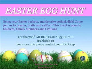 Bring your Easter baskets, and favorite potluck dish! Come
join us for games, crafts and raffles!! This event is open to
Soldiers, Family Members and Civilians

           For the 780th MI BDE Easter Egg Hunt!!!
                         23 March 13
          For more info please contact your FRG Rep




                        Surprise visit from the
                           Easter Bunny!!!
 
