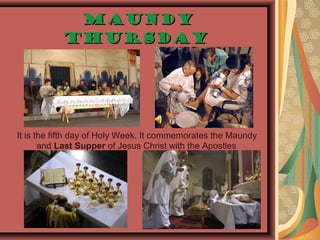MaundyMaundy
ThursdayThursday
It is the fifth day of Holy Week. It commemorates the Maundy
and Last Supper of Jesus Christ with the Apostles.