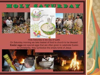 Holy SaturdayHoly Saturday
Holy Saturday is las day of Lent.
On Saturday morning we take basket of food to church to be blessed.
Easter eggs are special eggs that are often given to celebrate Easter.
In Christianity, they symbolize the empty tomb of Jesus.