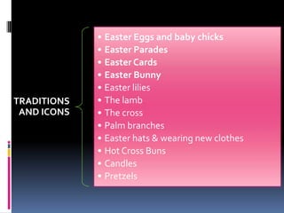TRADITIONS
AND ICONS
• Easter Eggs and baby chicks
• Easter Parades
• Easter Cards
• Easter Bunny
• Easter lilies
• The lamb
• The cross
• Palm branches
• Easter hats & wearing new clothes
• Hot Cross Buns
• Candles
• Pretzels
 