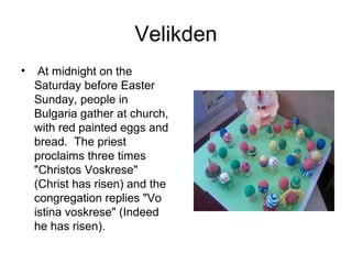Velikden
• At midnight on the
Saturday before Easter
Sunday, people in
Bulgaria gather at church,
with red painted eggs and
bread. The priest
proclaims three times
"Christos Voskrese"
(Christ has risen) and the
congregation replies "Vo
istina voskrese" (Indeed
he has risen).
 
