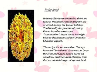 Easter bread
In many European countries, there are
various traditions surrounding the use
of bread during the Easter holiday.
Traditionally the practice of eating
Easter bread or sweetened
"communion" bread traces its origin
back to Byzantium and the Orthodox
Christian church.
The recipe for sweetened or "honey-
leavened" bread may date back as far as
the Homeric Greek period based on
anecdotal evidence from classical texts
that mention this type of special food.
 
