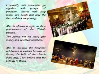 Frequently, this procession go
together with groups of
penitents, dresses with long
tunics and hoods that hide the
face, and they are praying.
Also in Mexico is typic to do a
performance of the Christ’s
passion.
The people not eat meat, give
money and do others sacrifices.
Also in Australia the Religious
celebration is curious because at
Easter, the bells of the church
don’t ring, They believe that the
bells fly to Roma.
 