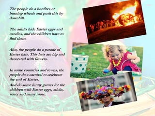 The people do a bonfires or
burning wheels and push this by
downhill.
The adults hide Easter eggs and
candies, and the children have to
find them.
Also, the people do a parade of
Easter hats. This hats are big and
decorated with flowers.
In some countries and towns, the
people do a carnival to celebrate
the end of Easter.
And do some funny games for the
children with Easter eggs, sticks,
water and many more.
 
