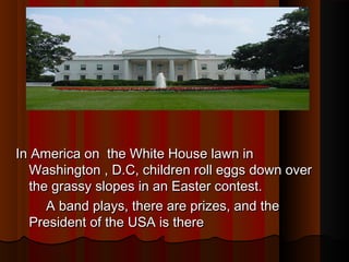 In America on the White House lawn inIn America on the White House lawn in
Washington , D.C, children roll eggs down overWashington , D.C, children roll eggs down over
the grassy slopes in an Easter contest.the grassy slopes in an Easter contest.
A band plays, there are prizes, and theA band plays, there are prizes, and the
President of the USA is therePresident of the USA is there
 