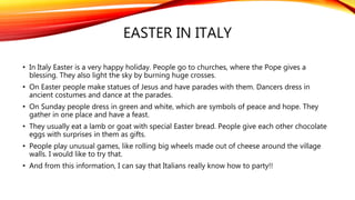 EASTER IN ITALY
• In Italy Easter is a very happy holiday. People go to churches, where the Pope gives a
blessing. They also light the sky by burning huge crosses.
• On Easter people make statues of Jesus and have parades with them. Dancers dress in
ancient costumes and dance at the parades.
• On Sunday people dress in green and white, which are symbols of peace and hope. They
gather in one place and have a feast.
• They usually eat a lamb or goat with special Easter bread. People give each other chocolate
eggs with surprises in them as gifts.
• People play unusual games, like rolling big wheels made out of cheese around the village
walls. I would like to try that.
• And from this information, I can say that Italians really know how to party!!
 