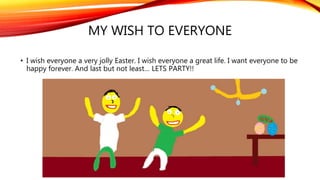 MY WISH TO EVERYONE
• I wish everyone a very jolly Easter. I wish everyone a great life. I want everyone to be
happy forever. And last but not least… LETS PARTY!!
 