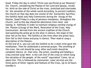 Good Friday-the day in which "Christ was sacrificed as our Passover,"
the Church, considering the Passion of her Lord and Spouse, recalls
his birth on the side of Christ on the cross, stretched and intercedes
for the salvation of the whole world.According to ancient tradition,
the church on that day does not consist of the Eucharistic Sacrifice,
the faithful dealt only Holy Communion during the liturgy of the
Passion, Good Friday is a day of penance mandatory throughout the
Church, and to this day should be abstinence from meat and
fasting. It faithfully in order to maintain religious worship Liturgy of
the Passion (Liturgy of the Word, Veneration of the Cross, Holy
Communion) derived from the ancient tradition of the Church.
And assisting the priest go to the altar in silence, the slope of the
altar fall on his face. The faithful at the time when the priest face,
then fall to their knees and pray in silence. Then read or sung a
description of the Passion.
At the end of it, you can call the faithful to for a short time gave the
meditation. Then he celebrated a universal prayer. The unveiling of
the cross, the call should be sung. After each knelt should be
complete silence. At that time, the priest, standing and holding a
cross erected sung'' Here is the call tree of the cross on which hung
the salvation of the people of the world'''' equivalent'' Come, let us
adore him. This is followed by communion. Later services are the
three parts of bitter regrets and Stations of the Cross. Up to 24 hours
standby is
 