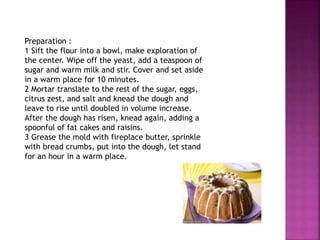 Preparation :
1 Sift the flour into a bowl, make exploration of
the center. Wipe off the yeast, add a teaspoon of
sugar and warm milk and stir. Cover and set aside
in a warm place for 10 minutes.
2 Mortar translate to the rest of the sugar, eggs,
citrus zest, and salt and knead the dough and
leave to rise until doubled in volume increase.
After the dough has risen, knead again, adding a
spoonful of fat cakes and raisins.
3 Grease the mold with fireplace butter, sprinkle
with bread crumbs, put into the dough, let stand
for an hour in a warm place.
 