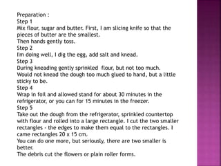 Preparation :
Step 1
Mix flour, sugar and butter. First, I am slicing knife so that the
pieces of butter are the smallest.
Then hands gently toss.
Step 2
I'm doing well, I dig the egg, add salt and knead.
Step 3
During kneading gently sprinkled flour, but not too much.
Would not knead the dough too much glued to hand, but a little
sticky to be.
Step 4
Wrap in foil and allowed stand for about 30 minutes in the
refrigerator, or you can for 15 minutes in the freezer.
Step 5
Take out the dough from the refrigerator, sprinkled countertop
with flour and rolled into a large rectangle. I cut the two smaller
rectangles - the edges to make them equal to the rectangles. I
came rectangles 20 x 15 cm.
You can do one more, but seriously, there are two smaller is
better.
The debris cut the flowers or plain roller forms.
 