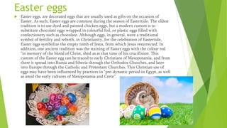 Easter eggs
 Easter eggs, are decorated eggs that are usually used as gifts on the occasion of
Easter. As such, Easter eggs are common during the season of Eastertide. The oldest
tradition is to use dyed and painted chicken eggs, but a modern custom is to
substitute chocolate eggs wrapped in colourful foil, or plastic eggs filled with
confectionery such as chocolate. Although eggs, in general, were a traditional
symbol of fertility and rebirth, in Christianity, for the celebration of Eastertide,
Easter eggs symbolize the empty tomb of Jesus, from which Jesus resurrected. In
addition, one ancient tradition was the staining of Easter eggs with the colour red
"in memory of the blood of Christ, shed as at that time of his crucifixion. This
custom of the Easter egg can be traced to early Christians of Mesopotamia, and from
there it spread into Russia and Siberia through the Orthodox Churches, and later
into Europe through the Catholic and Protestant Churches. This Christian use of
eggs may have been influenced by practices in "pre-dynastic period in Egypt, as well
as amid the early cultures of Mesopotamia and Crete".
 