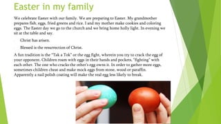 Easter in my family
We celebrate Easter with our family. We are preparing to Easter. My grandmother
prepares fish, eggs, fried greens and rice. I and my mother make cookies and coloring
eggs. The Easter day we go to the church and we bring home holly light. In evening we
sit at the table and say.
- Christ has arisen.
- Blessed is the resurrection of Christ.
A fun tradition is the “Tak a Tok” or the egg fight, wherein you try to crack the egg of
your opponent. Children roam with eggs in their hands and pockets, “fighting” with
each other. The one who cracks the other’s egg owns it. In order to gather more eggs,
sometimes children cheat and make mock eggs from stone, wood or paraffin.
Apparently a nail polish coating will make the real egg less likely to break.
 