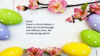 Easter
Easter is a funny holiday. In
Easter we are painting eggs
with different colors. We
are playing eggs games.
 