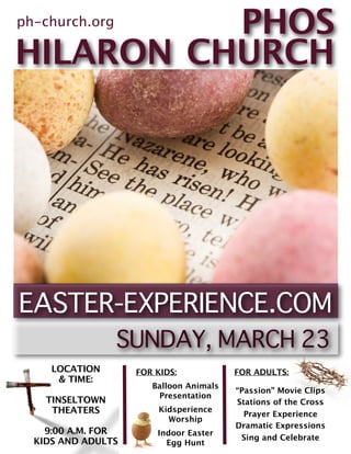 PHOS
ph-church.org

HILARON CHURCH




     LOCATION       FOR KIDS:            FOR ADULTS:
      & TIME:
                       Balloon Animals
                                         “Passion” Movie Clips
                        Presentation
    TINSELTOWN                           Stations of the Cross
     THEATERS            Kidsperience
                                           Prayer Experience
                           Worship
                                         Dramatic Expressions
    9:00 A.M. FOR       Indoor Easter
                                          Sing and Celebrate
  KIDS AND ADULTS         Egg Hunt