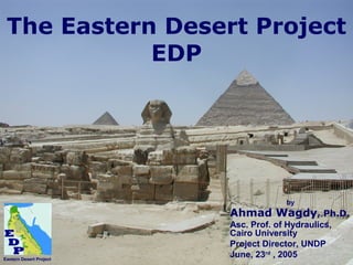 The Eastern Desert Project 
EDP 
by 
Ahmad Wagdy, Ph.D. 
Asc. Prof. of Hydraulics, 
Cairo University 
Project Director, UNDP 
June, 23rd , 2005 Eastern Desert Project 
 