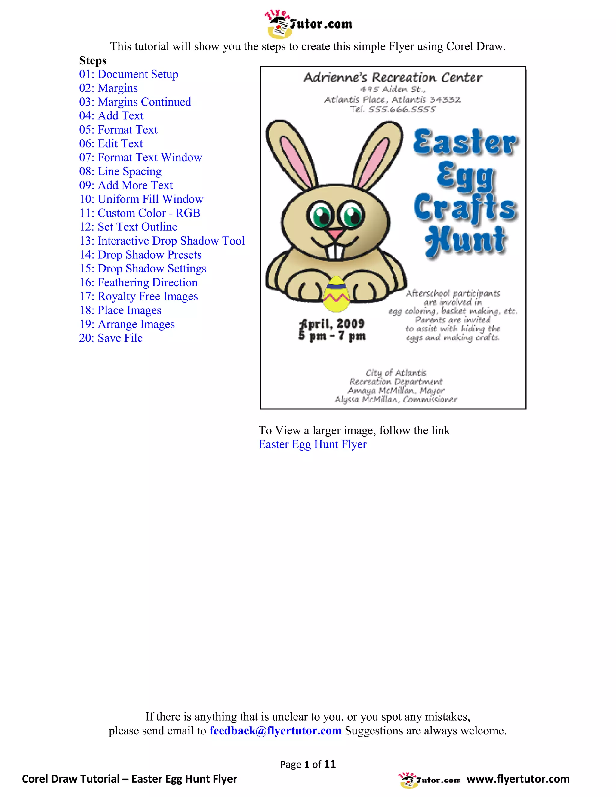 This tutorial will show you the steps to create this simple Flyer using Corel Draw.
           Steps
           01: Document Setup
           02: Margins
           03: Margins Continued
           04: Add Text
           05: Format Text
           06: Edit Text
           07: Format Text Window
           08: Line Spacing
           09: Add More Text
           10: Uniform Fill Window
           11: Custom Color - RGB
           12: Set Text Outline
           13: Interactive Drop Shadow Tool
           14: Drop Shadow Presets
           15: Drop Shadow Settings
           16: Feathering Direction
           17: Royalty Free Images
           18: Place Images
           19: Arrange Images
           20: Save File




                                                To View a larger image, follow the link
                                                Easter Egg Hunt Flyer




                         If there is anything that is unclear to you, or you spot any mistakes,
                 please send email to feedback@flyertutor.com Suggestions are always welcome.

                                                     Page 1 of 11
Corel Draw Tutorial – Easter Egg Hunt Flyer                                                 www.flyertutor.com
 