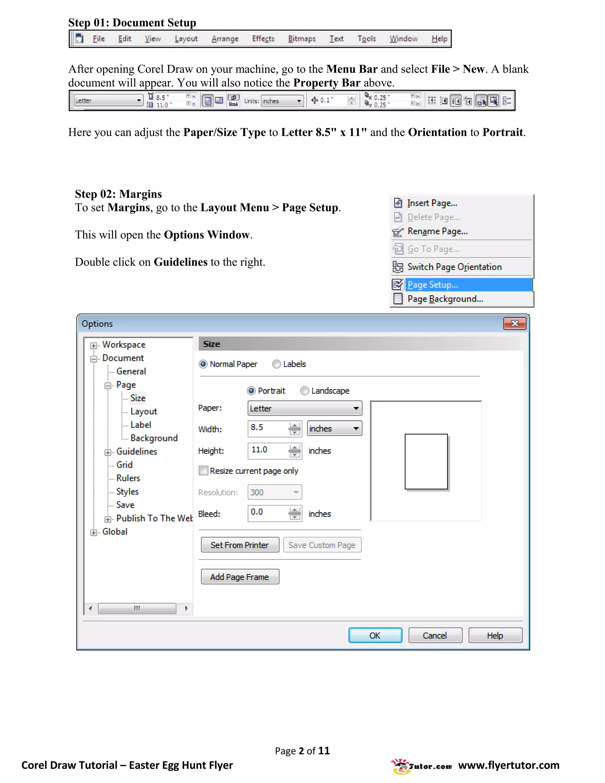 Step 01: Document Setup


         After opening Corel Draw on your machine, go to the Menu Bar and select File > New. A blank
         document will appear. You will also notice the Property Bar above.



         Here you can adjust the Paper/Size Type to Letter 8.5" x 11" and the Orientation to Portrait.




          Step 02: Margins
          To set Margins, go to the Layout Menu > Page Setup.

          This will open the Options Window.

          Double click on Guidelines to the right.




                                                     Page 2 of 11
Corel Draw Tutorial – Easter Egg Hunt Flyer                                             www.flyertutor.com
 
