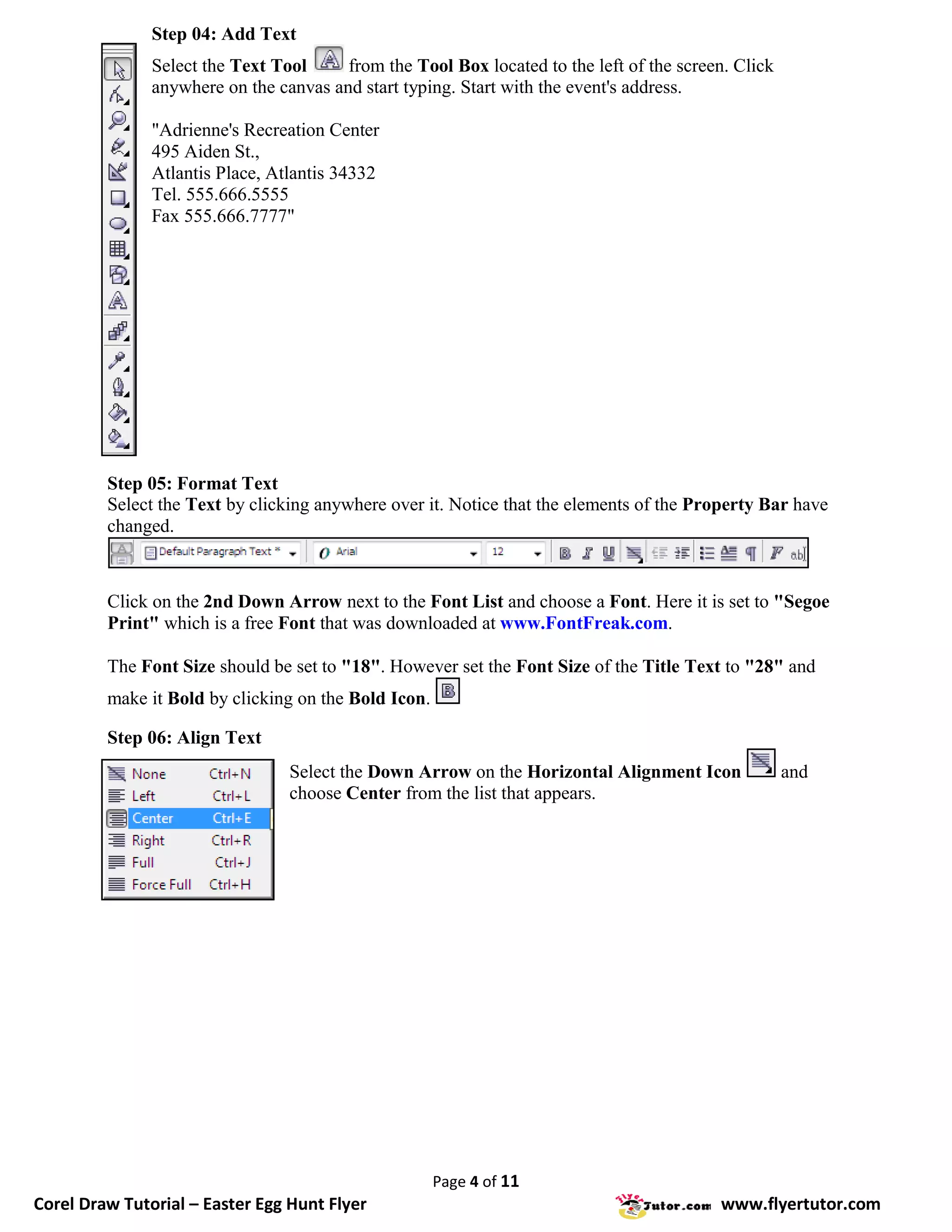Step 04: Add Text
               Select the Text Tool     from the Tool Box located to the left of the screen. Click
               anywhere on the canvas and start typing. Start with the event's address.

               "Adrienne's Recreation Center
               495 Aiden St.,
               Atlantis Place, Atlantis 34332
               Tel. 555.666.5555
               Fax 555.666.7777"




         Step 05: Format Text
         Select the Text by clicking anywhere over it. Notice that the elements of the Property Bar have
         changed.



         Click on the 2nd Down Arrow next to the Font List and choose a Font. Here it is set to "Segoe
         Print" which is a free Font that was downloaded at www.FontFreak.com.

         The Font Size should be set to "18". However set the Font Size of the Title Text to "28" and
         make it Bold by clicking on the Bold Icon.

         Step 06: Align Text
                                 Select the Down Arrow on the Horizontal Alignment Icon              and
                                 choose Center from the list that appears.




                                                      Page 4 of 11
Corel Draw Tutorial – Easter Egg Hunt Flyer                                               www.flyertutor.com
 