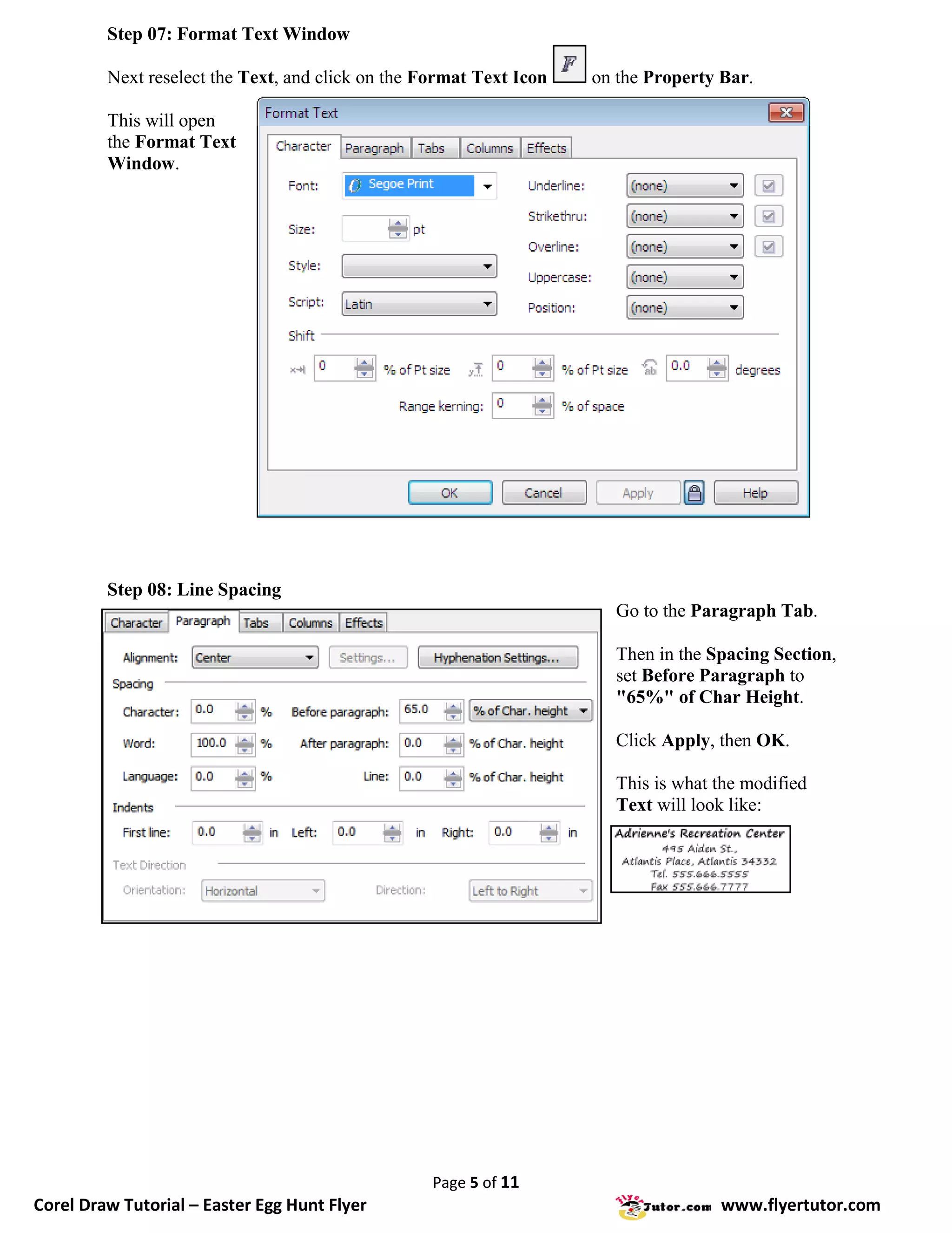 Step 07: Format Text Window

         Next reselect the Text, and click on the Format Text Icon   on the Property Bar.

         This will open
         the Format Text
         Window.




         Step 08: Line Spacing
                                                                        Go to the Paragraph Tab.

                                                                        Then in the Spacing Section,
                                                                        set Before Paragraph to
                                                                        "65%" of Char Height.

                                                                        Click Apply, then OK.

                                                                        This is what the modified
                                                                        Text will look like:




                                                   Page 5 of 11
Corel Draw Tutorial – Easter Egg Hunt Flyer                                          www.flyertutor.com
 