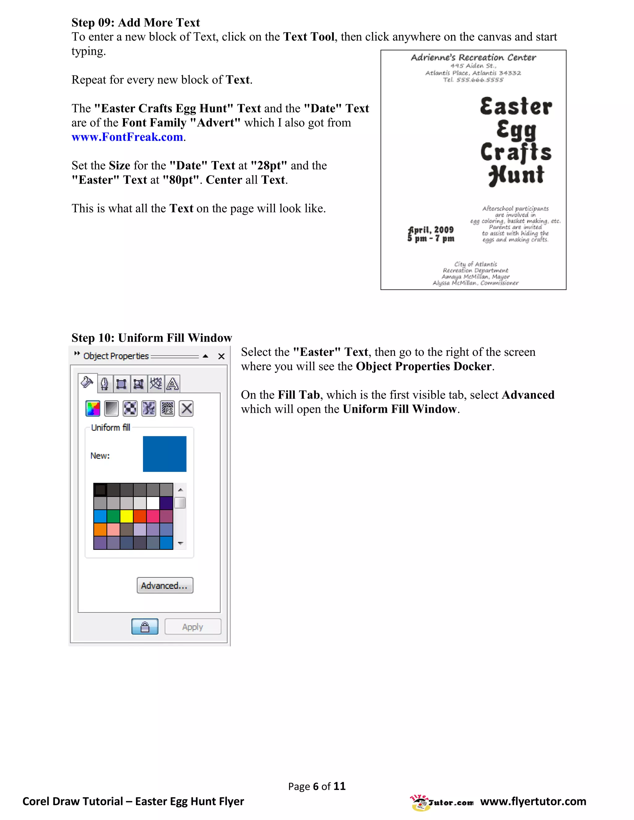 Step 09: Add More Text
         To enter a new block of Text, click on the Text Tool, then click anywhere on the canvas and start
         typing.

         Repeat for every new block of Text.

         The "Easter Crafts Egg Hunt" Text and the "Date" Text
         are of the Font Family "Advert" which I also got from
         www.FontFreak.com.

         Set the Size for the "Date" Text at "28pt" and the
         "Easter" Text at "80pt". Center all Text.

         This is what all the Text on the page will look like.




         Step 10: Uniform Fill Window
                                            Select the "Easter" Text, then go to the right of the screen
                                            where you will see the Object Properties Docker.

                                            On the Fill Tab, which is the first visible tab, select Advanced
                                            which will open the Uniform Fill Window.




                                                      Page 6 of 11
Corel Draw Tutorial – Easter Egg Hunt Flyer                                                 www.flyertutor.com
 