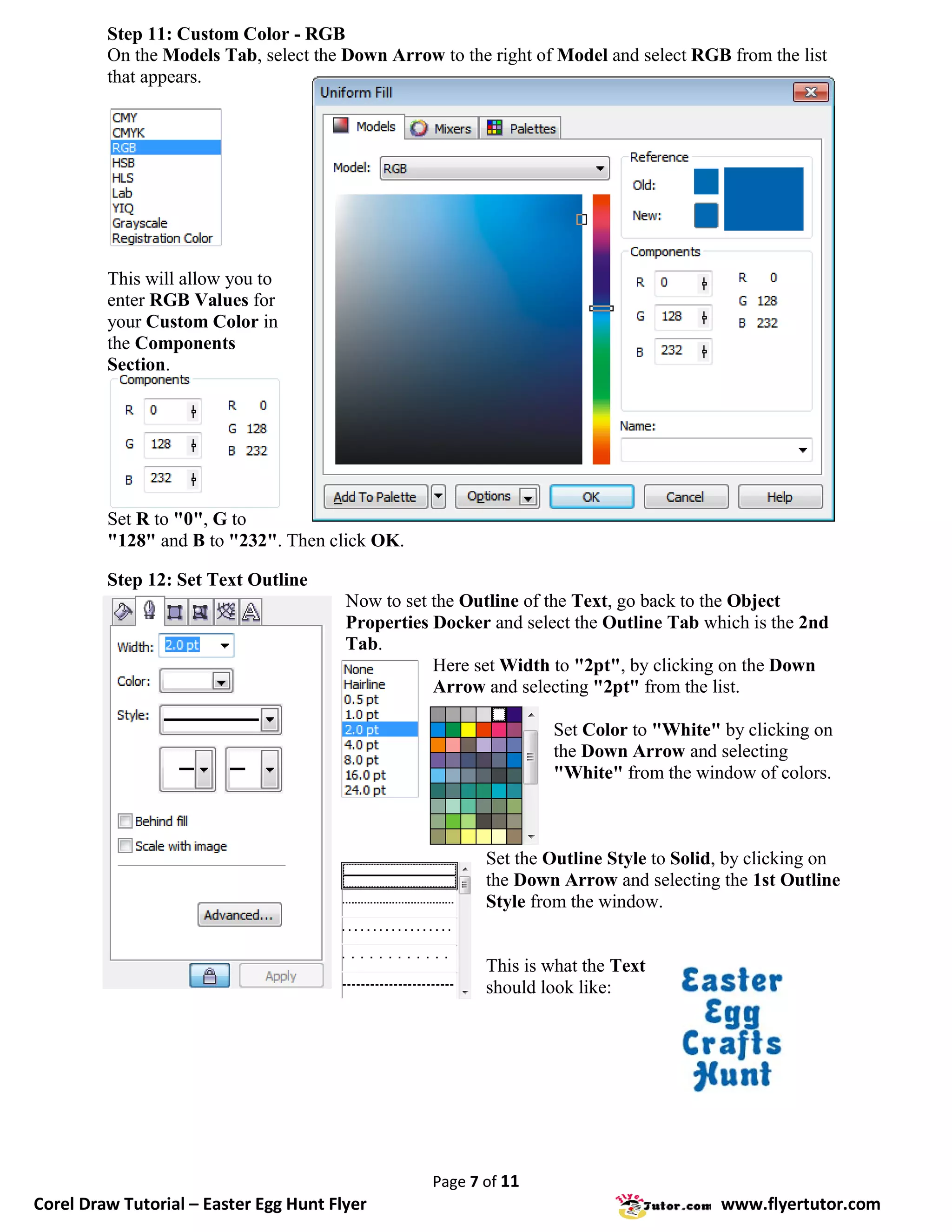 Step 11: Custom Color - RGB
         On the Models Tab, select the Down Arrow to the right of Model and select RGB from the list
         that appears.




         This will allow you to
         enter RGB Values for
         your Custom Color in
         the Components
         Section.




         Set R to "0", G to
         "128" and B to "232". Then click OK.

         Step 12: Set Text Outline
                                        Now to set the Outline of the Text, go back to the Object
                                        Properties Docker and select the Outline Tab which is the 2nd
                                        Tab.
                                                   Here set Width to "2pt", by clicking on the Down
                                                   Arrow and selecting "2pt" from the list.

                                                                  Set Color to "White" by clicking on
                                                                  the Down Arrow and selecting
                                                                  "White" from the window of colors.



                                                         Set the Outline Style to Solid, by clicking on
                                                         the Down Arrow and selecting the 1st Outline
                                                         Style from the window.


                                                         This is what the Text
                                                         should look like:




                                                  Page 7 of 11
Corel Draw Tutorial – Easter Egg Hunt Flyer                                            www.flyertutor.com
 