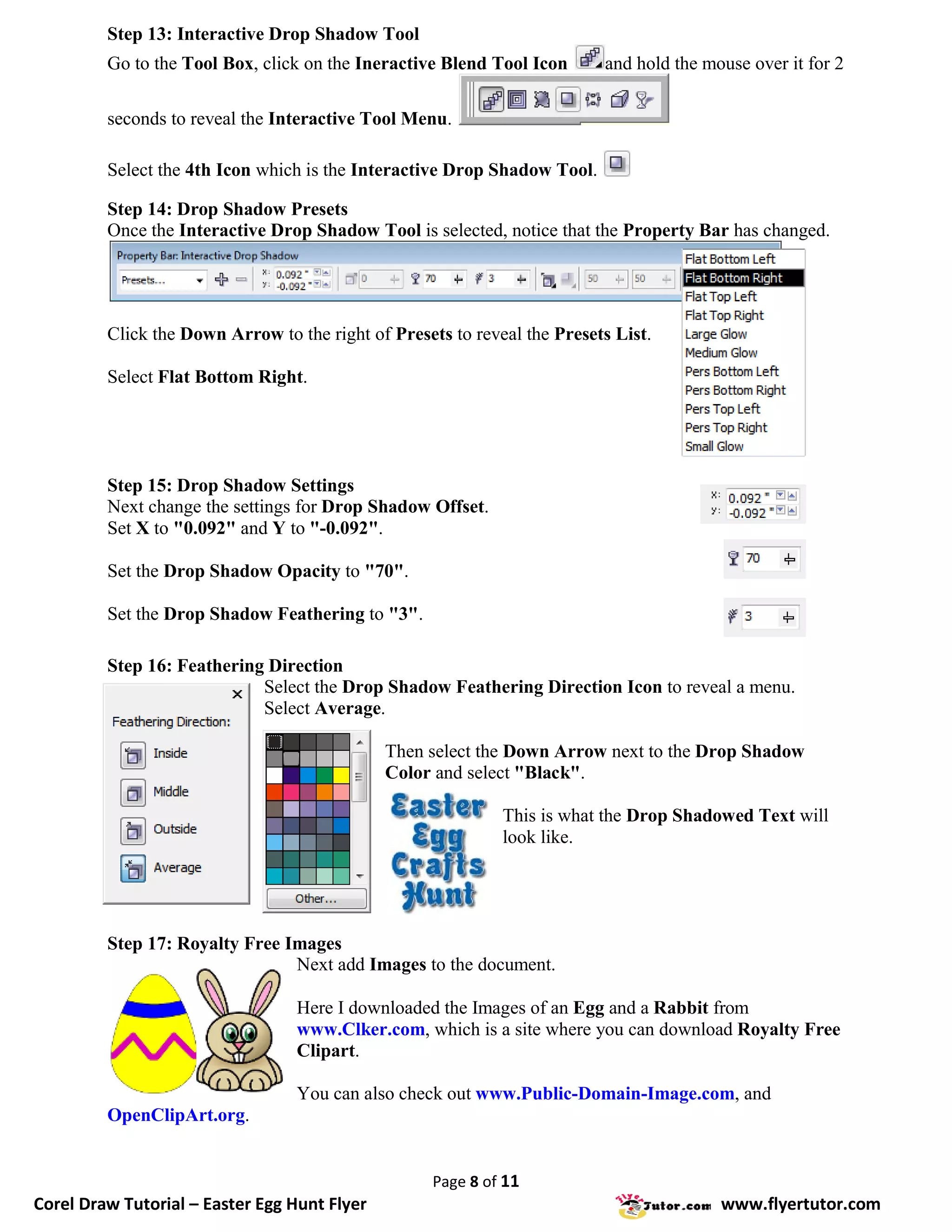 Step 13: Interactive Drop Shadow Tool
         Go to the Tool Box, click on the Ineractive Blend Tool Icon      and hold the mouse over it for 2

         seconds to reveal the Interactive Tool Menu.

         Select the 4th Icon which is the Interactive Drop Shadow Tool.

         Step 14: Drop Shadow Presets
         Once the Interactive Drop Shadow Tool is selected, notice that the Property Bar has changed.




         Click the Down Arrow to the right of Presets to reveal the Presets List.

         Select Flat Bottom Right.




         Step 15: Drop Shadow Settings
         Next change the settings for Drop Shadow Offset.
         Set X to "0.092" and Y to "-0.092".

         Set the Drop Shadow Opacity to "70".

         Set the Drop Shadow Feathering to "3".

         Step 16: Feathering Direction
                            Select the Drop Shadow Feathering Direction Icon to reveal a menu.
                            Select Average.

                                              Then select the Down Arrow next to the Drop Shadow
                                              Color and select "Black".

                                                             This is what the Drop Shadowed Text will
                                                             look like.




         Step 17: Royalty Free Images
                                Next add Images to the document.

                                  Here I downloaded the Images of an Egg and a Rabbit from
                                  www.Clker.com, which is a site where you can download Royalty Free
                                  Clipart.

                                  You can also check out www.Public-Domain-Image.com, and
         OpenClipArt.org.


                                                    Page 8 of 11
Corel Draw Tutorial – Easter Egg Hunt Flyer                                              www.flyertutor.com
 