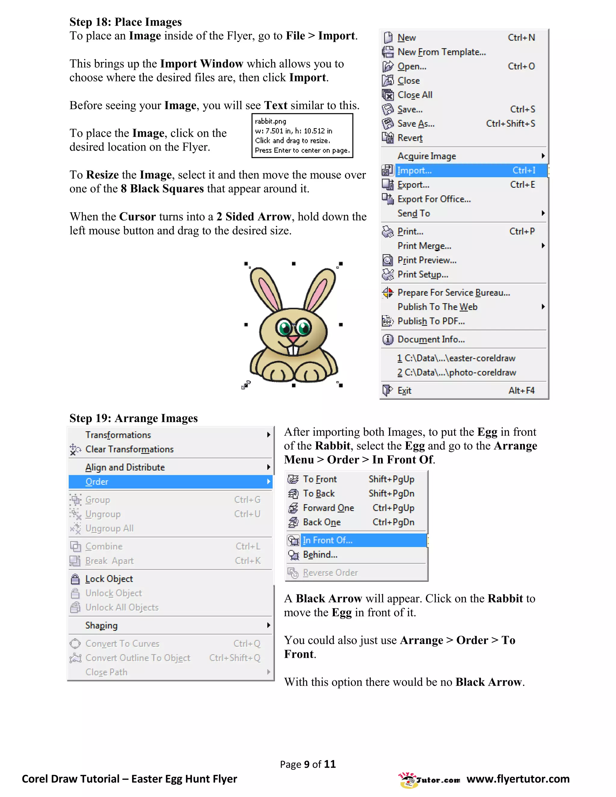 Step 18: Place Images
         To place an Image inside of the Flyer, go to File > Import.

         This brings up the Import Window which allows you to
         choose where the desired files are, then click Import.

         Before seeing your Image, you will see Text similar to this.

         To place the Image, click on the
         desired location on the Flyer.

         To Resize the Image, select it and then move the mouse over
         one of the 8 Black Squares that appear around it.

         When the Cursor turns into a 2 Sided Arrow, hold down the
         left mouse button and drag to the desired size.




         Step 19: Arrange Images
                                                     After importing both Images, to put the Egg in front
                                                     of the Rabbit, select the Egg and go to the Arrange
                                                     Menu > Order > In Front Of.




                                                     A Black Arrow will appear. Click on the Rabbit to
                                                     move the Egg in front of it.

                                                     You could also just use Arrange > Order > To
                                                     Front.

                                                     With this option there would be no Black Arrow.




                                                    Page 9 of 11
Corel Draw Tutorial – Easter Egg Hunt Flyer                                               www.flyertutor.com
 