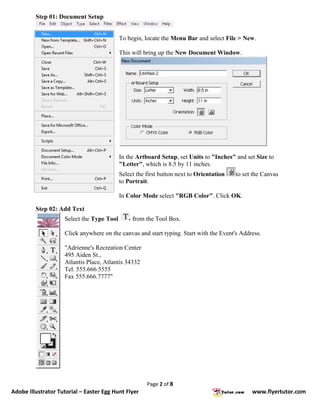 Step 01: Document Setup


                                           To begin, locate the Menu Bar and select File > New.

                                           This will bring up the New Document Window.




                                           In the Artboard Setup, set Units to "Inches" and set Size to
                                           "Letter", which is 8.5 by 11 inches.
                                           Select the first button next to Orientation   to set the Canvas
                                           to Portrait.

                                           In Color Mode select "RGB Color". Click OK.

         Step 02: Add Text
                    Select the Type Tool        from the Tool Box.

                    Click anywhere on the canvas and start typing. Start with the Event's Address.

                    "Adrienne's Recreation Center
                    495 Aiden St.,
                    Atlantis Place, Atlantis 34332
                    Tel. 555.666.5555
                    Fax 555.666.7777"




                                                      Page 2 of 8
Adobe Illustrator Tutorial – Easter Egg Hunt Flyer                                             www.flyertutor.com
 