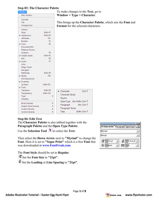 Step 03: The Character Palette
                                     To make changes to the Text, go to
                                     Window > Type > Character.

                                        This brings up the Character Palette, which sets the Font and
                                        Format for the selected characters.




         Step 04: Edit Text
         The Character Palette is also tabbed together with the
         Paragraph Palette and the Open Type Palette.
         Use the Selection Tool      to select the Text.

         Then select the Down Arrow next to "Myriad" to change the
         Font. Here it is set to "Segoe Print" which is a free Font that
         was downloaded at www.FontFreak.com.

         The Font Style should be set to Regular.
             Set the Font Size to "21pt".
            Set the Leading or Line Spacing to "21pt".




                                                     Page 3 of 8
Adobe Illustrator Tutorial – Easter Egg Hunt Flyer                                           www.flyertutor.com
 