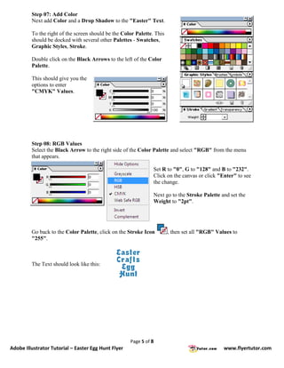 Step 07: Add Color
         Next add Color and a Drop Shadow to the "Easter" Text.

         To the right of the screen should be the Color Palette. This
         should be docked with several other Palettes - Swatches,
         Graphic Styles, Stroke.

         Double click on the Black Arrows to the left of the Color
         Palette.

         This should give you the
         options to enter
         "CMYK" Values.




         Step 08: RGB Values
         Select the Black Arrow to the right side of the Color Palette and select "RGB" from the menu
         that appears.

                                                                Set R to "0", G to "128" and B to "232".
                                                                Click on the canvas or click "Enter" to see
                                                                the change.

                                                                Next go to the Stroke Palette and set the
                                                                Weight to "2pt".




         Go back to the Color Palette, click on the Stroke Icon         , then set all "RGB" Values to
         "255".



         The Text should look like this:




                                                     Page 5 of 8
Adobe Illustrator Tutorial – Easter Egg Hunt Flyer                                              www.flyertutor.com
 