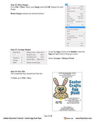 Step 12: Place Images
         Go to File > Place. Select your Image and click OK. Repeat for each
         Image.

         Resize Images and put into desired location.




         Step 13: Arrange Images
                                                            To put the Egg in front of the Rabbit, select the
                                                            Egg and right click to bring up a menu.

                                                            Select Arrange > Bring to Front.




         Step 14: Save File
         The completed Flyer should look like this:

         To Save, go to File > Save.




                                                      Page 7 of 8
Adobe Illustrator Tutorial – Easter Egg Hunt Flyer                                              www.flyertutor.com
 