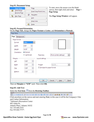 Step 01: Document Setup
                                                             To start, move the mouse over the blank
                                                             canvas, then right click and select Page >
                                                             Page Setup.

                                                             The Page Setup Window will appear.




        Step 02: Format/Orientation
        On the Page Tab, change the Paper Format to Letter, and Orientation to Portrait.




        Then set Margins to "0.50" each. Then click OK.

        Step 03: Add Text
        Select the Text Icon     from the Drawing Toolbar.


        Click anywhere on the canvas and start entering Text, in this case it will be the Company's Title
        and Contact Information:
        "Adrienne's Recreation Center
        495 Aiden St.,
        Atlantis Place, Atlantis 34332
        Tel. 555.666.5555
        Fax 555.666.7777".

                                                     Page 2 of 8
OpenOffice Draw Tutorial – Easter Egg Hunt Flyer                                             www.flyertutor.com
 