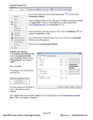Step 04: Format Text




                                Select all the Text, then choose the Center Icon       from the Text
                                Formatting Toolbar.

                                Select the Down Arrow on the right side of "Arial" and change the Font
                                to "Segoe Print" which is a free Font that was downloaded from
                                www.FontFreak.com. Set the Font Size to "18".


                                Then specifically select the Company Title, select the Bold Icon       and
                                change the Font Size to "24".

                                Next reselect all the Text and right click over it, then select Paragraph
                                from the menu that appears.

                                This will open the Paragraph Window.



        Step 05: Line Spacing
        In the Indents and Spacing Tab,
        in the Line Spacing Section,
        select the Down Arrow, choose
        "Proportional" and change to
        "60%".

        Then click OK.

        The changes to the Text should
        look like this:




        Continue adding the remainder of
        Text, making the necessary
        changes.

        The "April" Text uses the Font "Advert" also downloaded from www.FontFreak.com. Font
        Size is "30" and Layout is "Center".




                                                   Page 3 of 8
OpenOffice Draw Tutorial – Easter Egg Hunt Flyer                                            www.flyertutor.com
 