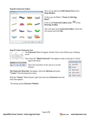 Step 06: Fontwork Gallery
                                                      Next we can add some Fill Colored Text with a
                                                      Drop Shadow.

                                                      In this case, the Text is "Easter Crafts Egg
                                                      Hunt".
                                                      Click on the Fontwork Gallery Icon         on the
                                                      Drawing Toolbar.

                                                      This will open up the Fontwork Gallery. Select the
                                                      first option and click OK.




        Step 07: Enter Fontwork Text
                           The Fontwork Text will appear. Double click on this Text to get a flashing
                           cursor.

                            Then select the "Black Fontwork" that appears inside it and type in "Easter
                               Egg Crafts Hunt".

                                Then click anywhere on the canvas to see the
                                changes.

        The Fontwork Menu Bar will appear. Select the 4th Icon and select
        "Center" from the drop down menu.

        With the "Easter" Text selected, right click and select Character from the
        menu that appears.

         This brings up the Character Window.




                                                   Page 4 of 8
OpenOffice Draw Tutorial – Easter Egg Hunt Flyer                                          www.flyertutor.com
 