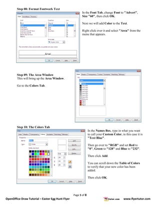 Step 08: Format Fontwork Text
                                                          In the Font Tab, change Font to "Advert",
                                                          Size "60", then click OK.

                                                          Next we will add Color to the Text.

                                                          Right click over it and select "Area" from the
                                                          menu that appears.




        Step 09: The Area Window
        This will bring up the Area Window.

        Go to the Colors Tab.




        Step 10: The Colors Tab
                                                                 In the Names Box, type in what you want
                                                                 to call your Custom Color, in this case it is
                                                                 "Text Blue".

                                                                 Then go over to "RGB" and set Red to
                                                                 "0", Green to "128" and Blue to "232".

                                                                 Then click Add.

                                                                 You can scroll down the Table of Colors
                                                                 to verify that your new color has been
                                                                 added.

                                                                 Then click OK.




                                                   Page 5 of 8
OpenOffice Draw Tutorial – Easter Egg Hunt Flyer                                              www.flyertutor.com
 