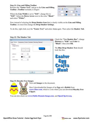 Step 11: Line and Filling Toolbar
        Reselect the "Easter Text" and go to the Line and Filling
        Toolbar. (Toolbar normally is longer)

        Where the Line Width is set to "0.01", change this to
        "0.02". Select the Down Arrow next to the color "Black"
        and select "White".

        Now instead of selecting the Drop Shadow Icon that is clearly visible on the Line and Filling
        Toolbar, we must first change the Drop Shadow Settings.

        To do this, right click over the "Easter Text" and select Area again. Then select the Shadow Tab.



        Step 12: The Shadow Tab
                                                                    Check the "Use Shadow Box", change
                                                                    Distance to "0.06" and Color to
                                                                    "Black", then click OK.

                                                                    The Blue Drop Shadow Text should
                                                                    look like this:




        Step 13: Royalty Free Images
                                Next add Images to the document.

                                 Here I downloaded the Images of an Egg and a Rabbit from
                                 www.Clker.com, which is a site where you can download Royalty Free
                                 Clipart.

        You can also check out www.Public-Domain-Image.com, and OpenClipArt.org.




                                                    Page 6 of 8
OpenOffice Draw Tutorial – Easter Egg Hunt Flyer                                           www.flyertutor.com
 