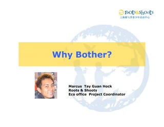 上海根与芽青少年活动中心




Why Bother?


   Marcus Tay Gua Hock
    a cus ay Guan oc
   Roots & Shoots
   Eco office Project Coordinator
 