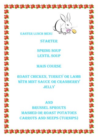 EASTER LUNCH MENU

           STARTER

         SPRING SOUP
         LENTIL SOUP

         MAIN COURSE

ROAST CHICKEN, TURKEY OR LAMB
WITH MINT SAUCE OR CRANBERRY
            JELLY


             AND
      BRUSSEL SPROUTS
  MASHED OR ROAST POTATOES
 CARROTS AND NEEPS (TURNIPS)
 